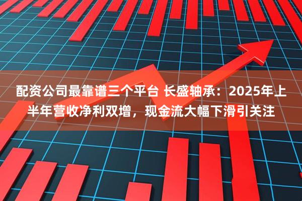 配资公司最靠谱三个平台 长盛轴承:2025年上半年营收净利双增,现金流大幅下滑引关注