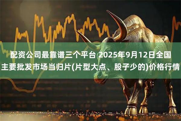 配资公司最靠谱三个平台 2025年9月12日全国主要批发市场当归片(片型大点、股子少的)价格行情