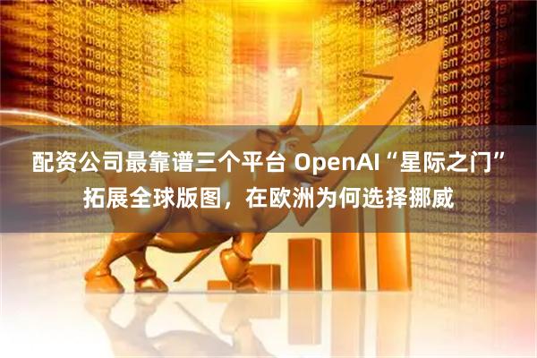 配资公司最靠谱三个平台 OpenAI“星际之门”拓展全球版图，在欧洲为何选择挪威