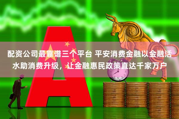 配资公司最靠谱三个平台 平安消费金融以金融活水助消费升级，让金融惠民政策直达千家万户