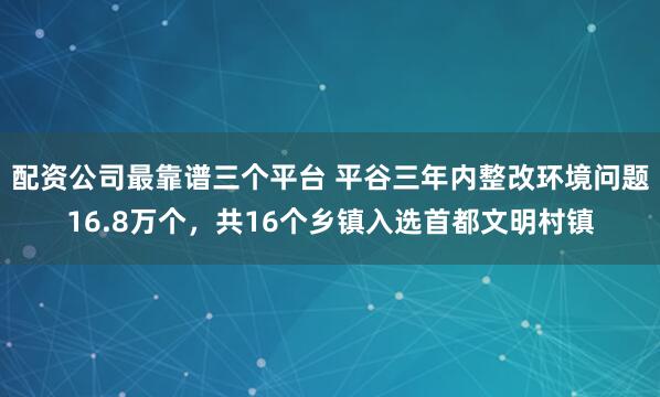 配资公司最靠谱三个平台 平谷三年内整改环境问题16.8万个,共16个乡镇入选首都文明村镇