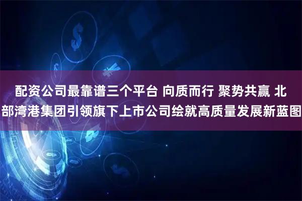 配资公司最靠谱三个平台 向质而行 聚势共赢 北部湾港集团引领旗下上市公司绘就高质量发展新蓝图