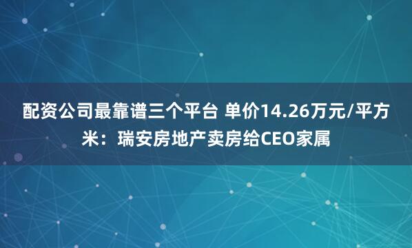 配资公司最靠谱三个平台 单价14.26万元/平方米:瑞安房地产卖房给CEO家属