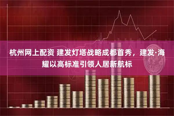 杭州网上配资 建发灯塔战略成都首秀,建发·海耀以高标准引领人居新航标