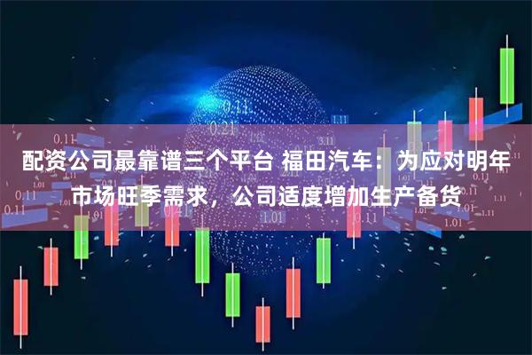 配资公司最靠谱三个平台 福田汽车:为应对明年市场旺季需求,公司适度增加生产备货