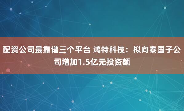配资公司最靠谱三个平台 鸿特科技：拟向泰国子公司增加1.5亿元投资额