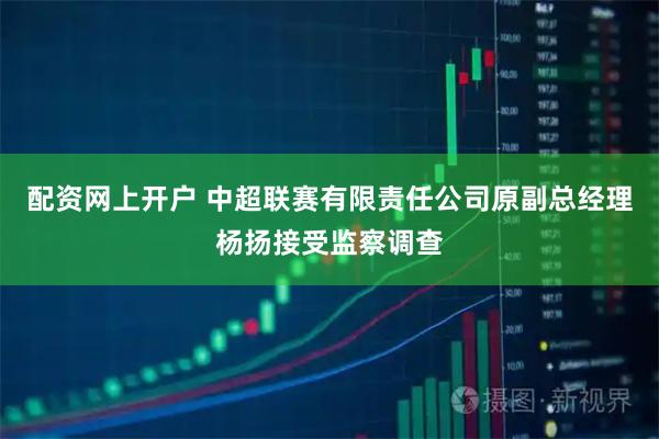配资网上开户 中超联赛有限责任公司原副总经理杨扬接受监察调查
