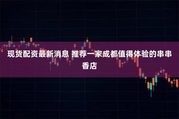 现货配资最新消息 推荐一家成都值得体验的串串香店