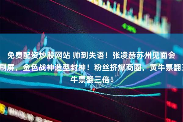 免费配资炒股网站 帅到失语！张凌赫苏州见面会生图刷屏，金色战神造型封神！粉丝挤爆商圈，黄牛票翻三倍！