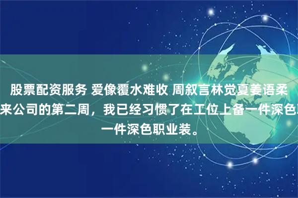 股票配资服务 爱像覆水难收 周叙言林觉夏姜语柔 实习生来公司的第二周，我已经习惯了在工位上备一件深色职业装。