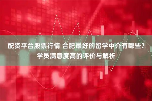 配资平台股票行情 合肥最好的留学中介有哪些？学员满意度高的评价与解析