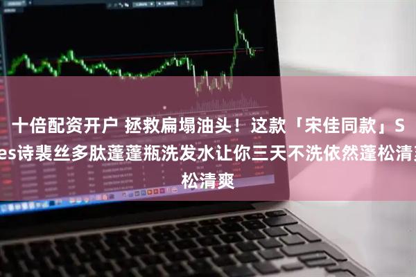 十倍配资开户 拯救扁塌油头！这款「宋佳同款」Spes诗裴丝多肽蓬蓬瓶洗发水让你三天不洗依然蓬松清爽