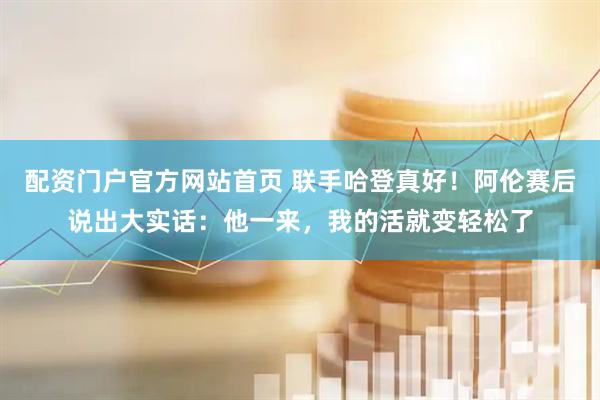 配资门户官方网站首页 联手哈登真好！阿伦赛后说出大实话：他一来，我的活就变轻松了