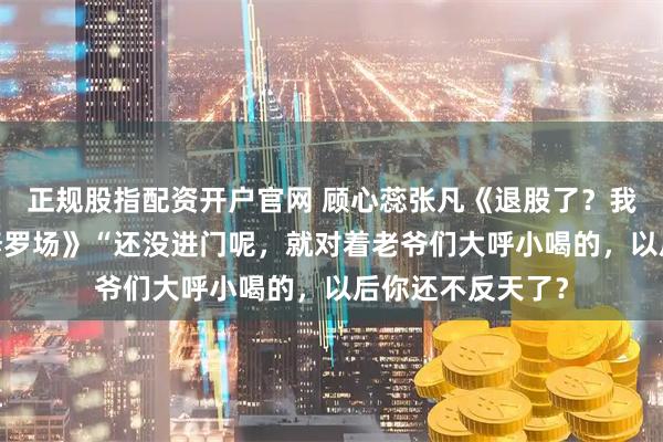 正规股指配资开户官网 顾心蕊张凡《退股了？我的婚姻是AA制修罗场》“还没进门呢，就对着老爷们大呼小喝的，以后你还不反天了？