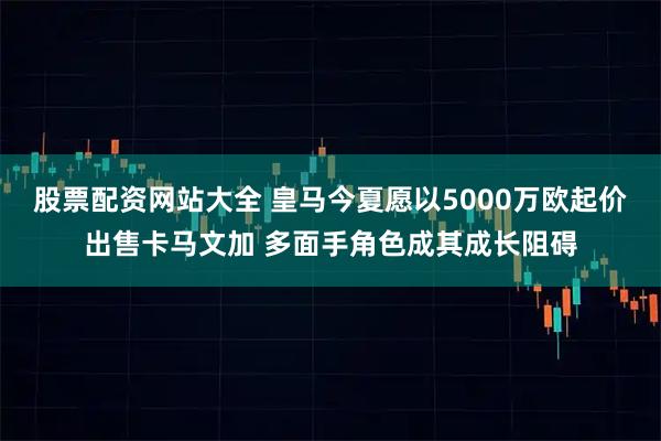 股票配资网站大全 皇马今夏愿以5000万欧起价出售卡马文加 多面手角色成其成长阻碍