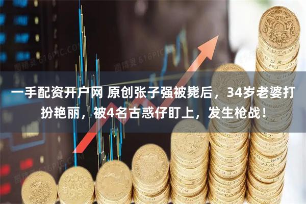 一手配资开户网 原创张子强被毙后,34岁老婆打扮艳丽,被4名古惑仔盯上,发生枪战!