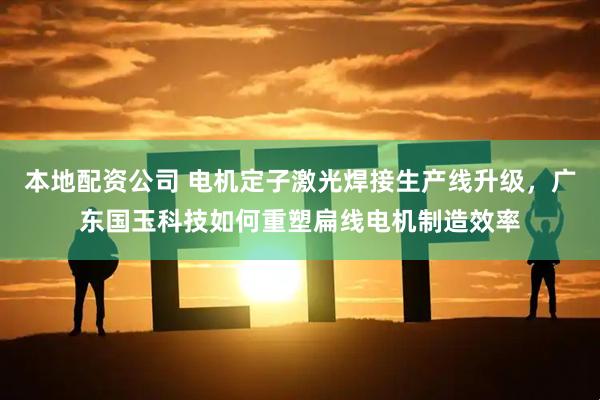 本地配资公司 电机定子激光焊接生产线升级，广东国玉科技如何重塑扁线电机制造效率