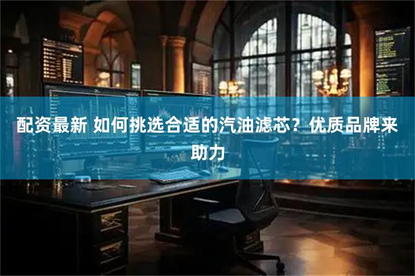 配资最新 如何挑选合适的汽油滤芯？优质品牌来助力