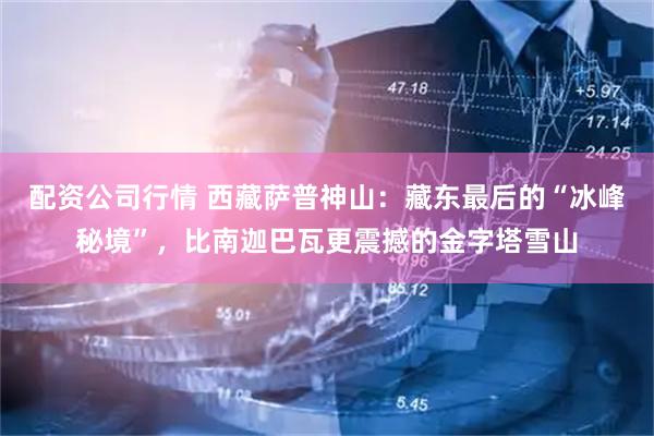 配资公司行情 西藏萨普神山：藏东最后的“冰峰秘境”，比南迦巴瓦更震撼的金字塔雪山
