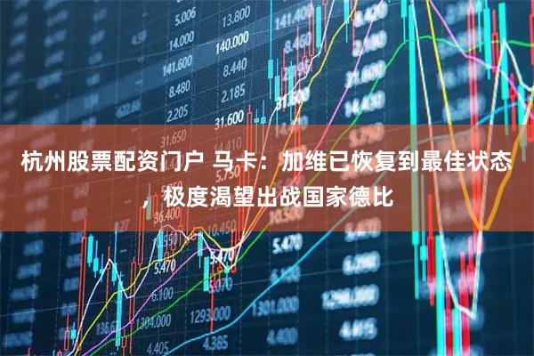 杭州股票配资门户 马卡：加维已恢复到最佳状态，极度渴望出战国家德比