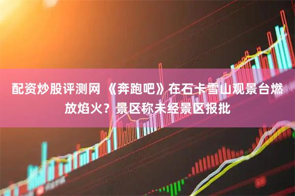 配资炒股评测网 《奔跑吧》在石卡雪山观景台燃放焰火?景区称未经景区报批