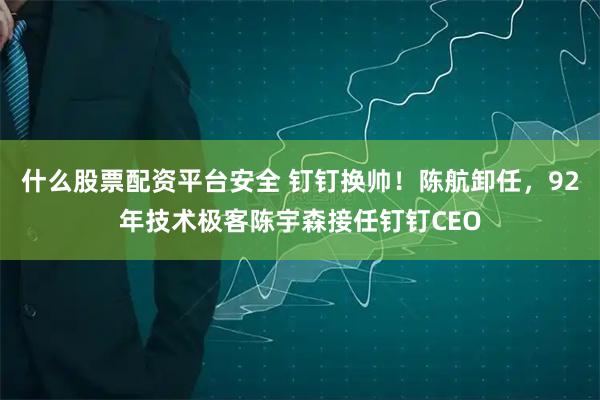 什么股票配资平台安全 钉钉换帅！陈航卸任，92年技术极客陈宇森接任钉钉CEO