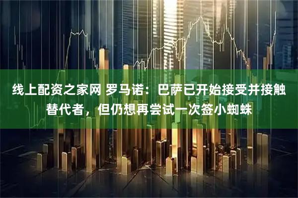 线上配资之家网 罗马诺：巴萨已开始接受并接触替代者，但仍想再尝试一次签小蜘蛛