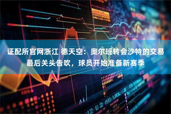 证配所官网浙江 德天空：奥尔班转会沙特的交易最后关头告吹，球员开始准备新赛季