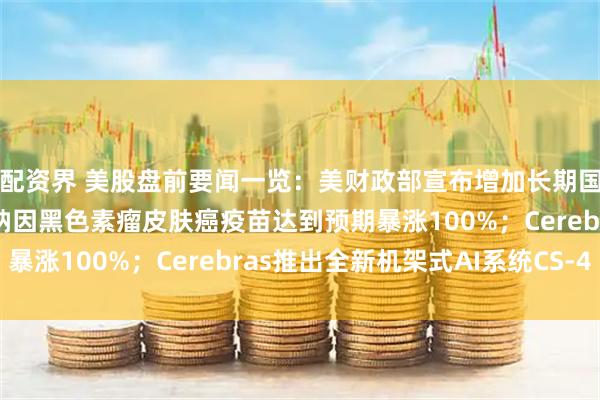 配资界 美股盘前要闻一览：美财政部宣布增加长期国债的回购规模；莫德纳因黑色素瘤皮肤癌疫苗达到预期暴涨100%；Cerebras推出全新机架式AI系统CS-4