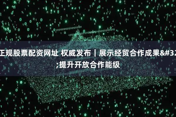 正规股票配资网址 权威发布｜展示经贸合作成果 提升开放合作能级